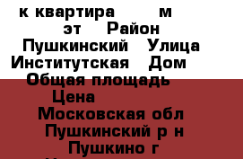 1-к квартира, 40.5 м², 5/17 эт. › Район ­ Пушкинский › Улица ­ Институтская › Дом ­ 11 › Общая площадь ­ 41 › Цена ­ 3 900 000 - Московская обл., Пушкинский р-н, Пушкино г. Недвижимость » Квартиры продажа   . Московская обл.